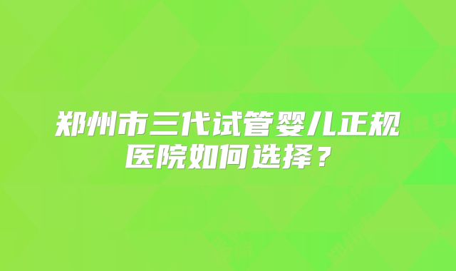 郑州市三代试管婴儿正规医院如何选择？