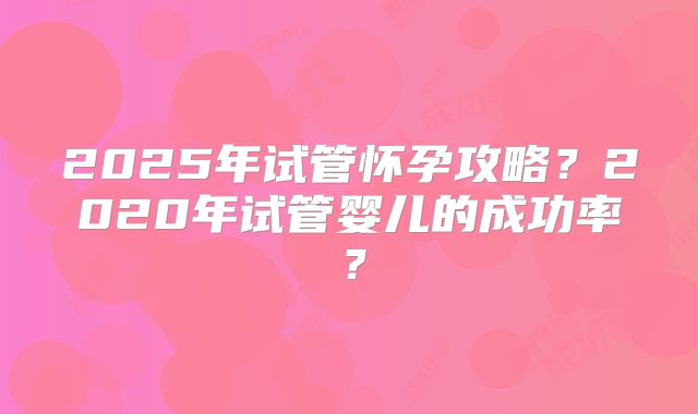 2025年试管怀孕攻略？2020年试管婴儿的成功率？