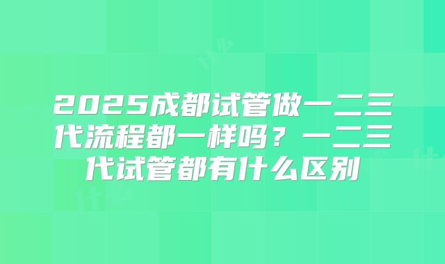 2025成都试管做一二三代流程都一样吗？一二三代试管都有什么区别