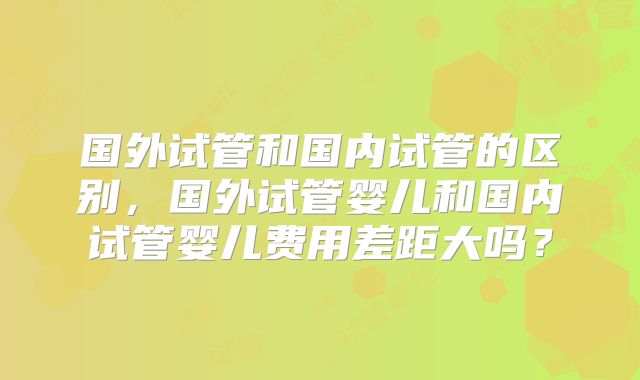 国外试管和国内试管的区别，国外试管婴儿和国内试管婴儿费用差距大吗？