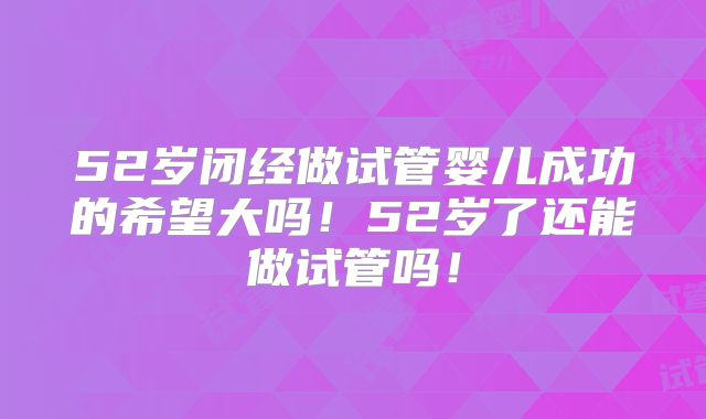 52岁闭经做试管婴儿成功的希望大吗！52岁了还能做试管吗！