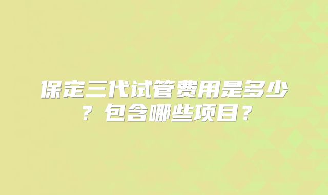 保定三代试管费用是多少？包含哪些项目？