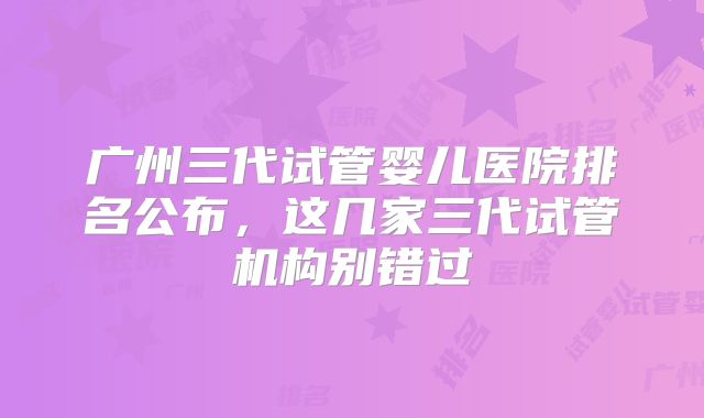 广州三代试管婴儿医院排名公布，这几家三代试管机构别错过
