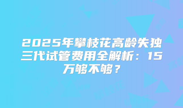 2025年攀枝花高龄失独三代试管费用全解析：15万够不够？