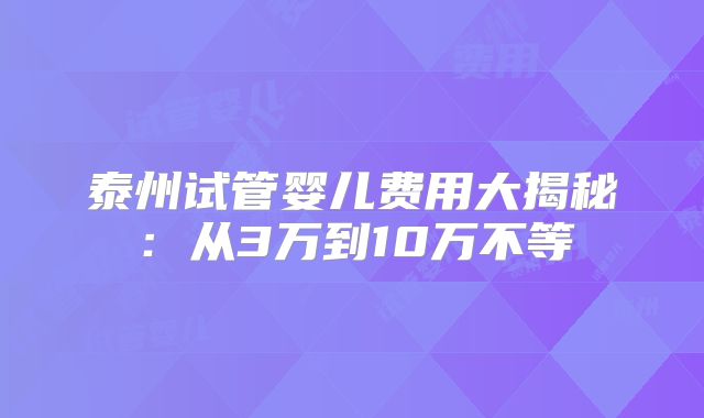 泰州试管婴儿费用大揭秘：从3万到10万不等