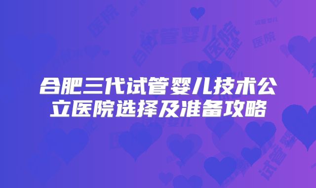 合肥三代试管婴儿技术公立医院选择及准备攻略