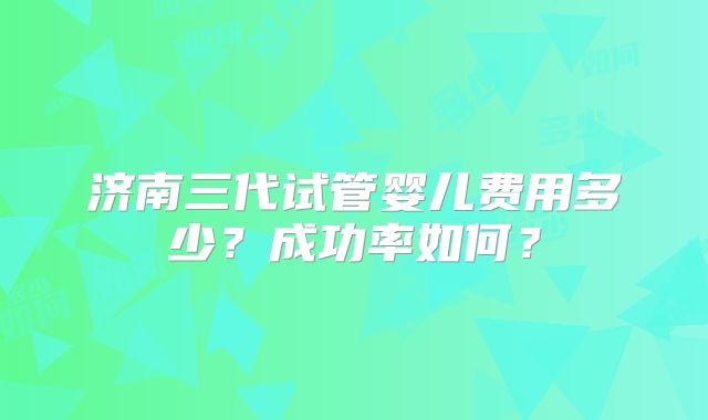 济南三代试管婴儿费用多少？成功率如何？