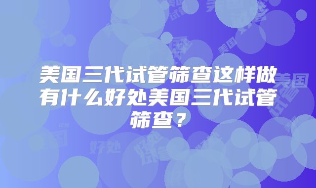 美国三代试管筛查这样做有什么好处美国三代试管筛查？