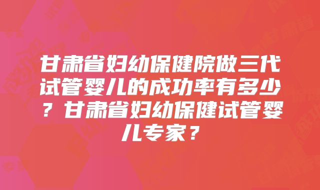 甘肃省妇幼保健院做三代试管婴儿的成功率有多少?甘肃省妇幼保健试管婴儿专家?