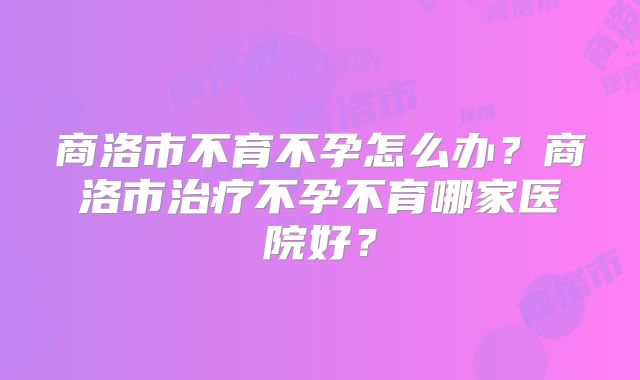 商洛市不育不孕怎么办?商洛市治疗不孕不育哪家医院好?