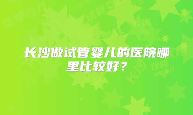 长沙做试管婴儿的医院哪里比较好？