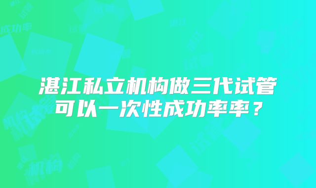 湛江私立机构做三代试管可以一次性成功率率？