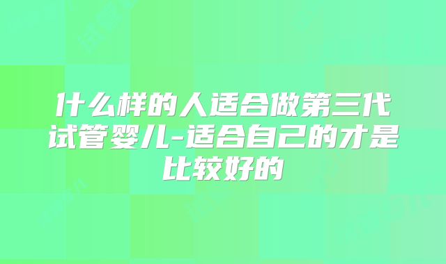 什么样的人适合做第三代试管婴儿-适合自己的才是比较好的