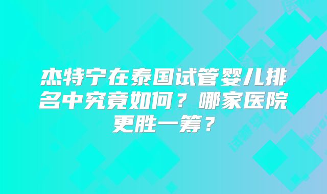 杰特宁在泰国试管婴儿排名中究竟如何？哪家医院更胜一筹？