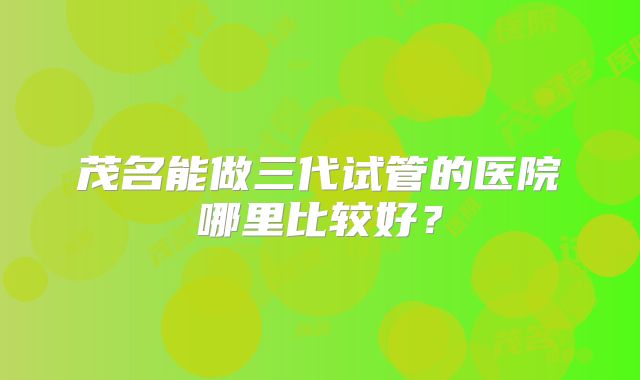 茂名能做三代试管的医院哪里比较好？
