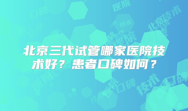 北京三代试管哪家医院技术好？患者口碑如何？
