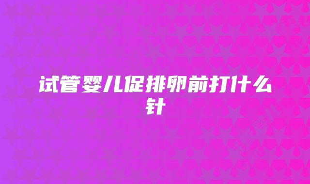 试管婴儿促排卵前打什么针