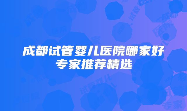 成都试管婴儿医院哪家好专家推荐精选