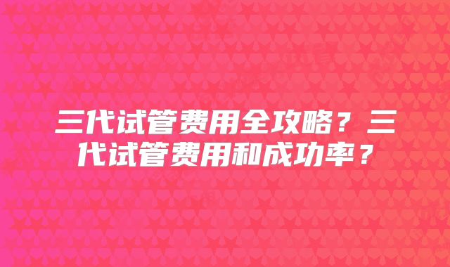 三代试管费用全攻略？三代试管费用和成功率？