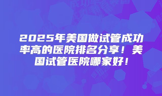 2025年美国做试管成功率高的医院排名分享！美国试管医院哪家好！