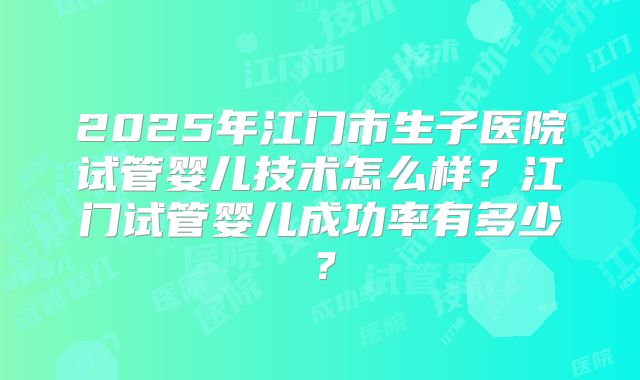 2025年江门市生子医院试管婴儿技术怎么样？江门试管婴儿成功率有多少？