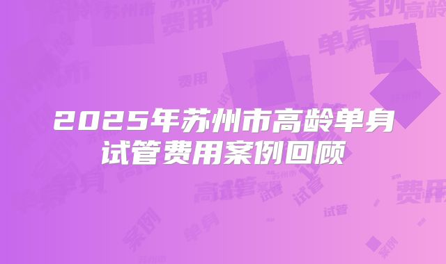 2025年苏州市高龄单身试管费用案例回顾