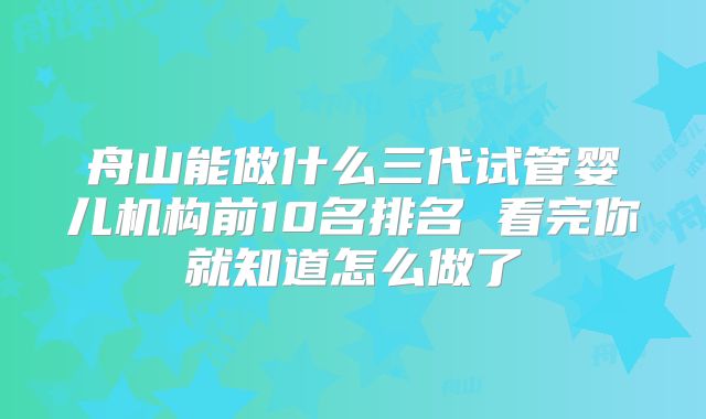 舟山能做什么三代试管婴儿机构前10名排名 看完你就知道怎么做了