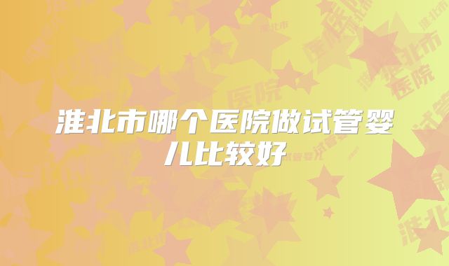 淮北市哪个医院做试管婴儿比较好