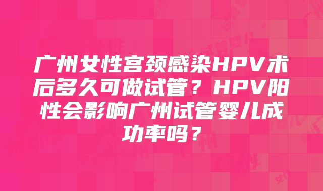广州女性宫颈感染HPV术后多久可做试管？HPV阳性会影响广州试管婴儿成功率吗？