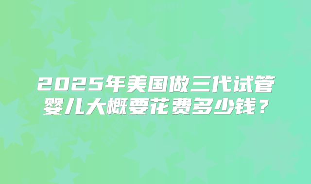 2025年美国做三代试管婴儿大概要花费多少钱?