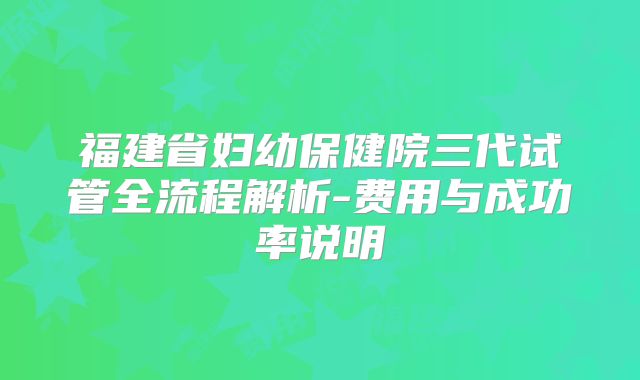 福建省妇幼保健院三代试管全流程解析-费用与成功率说明