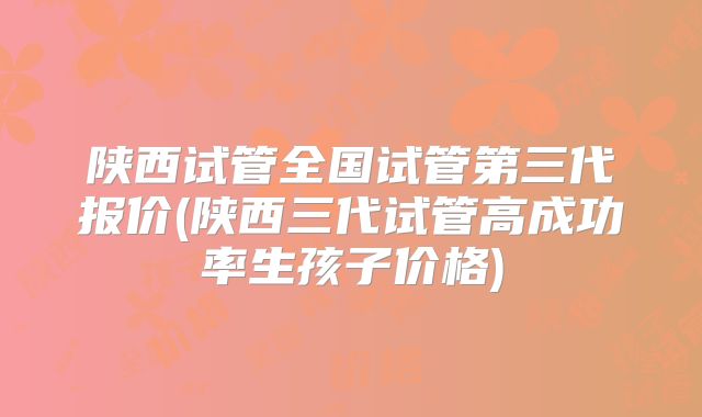 陕西试管全国试管第三代报价(陕西三代试管高成功率生孩子价格)