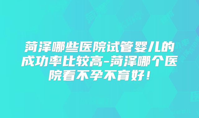 菏泽哪些医院试管婴儿的成功率比较高-菏泽哪个医院看不孕不育好！
