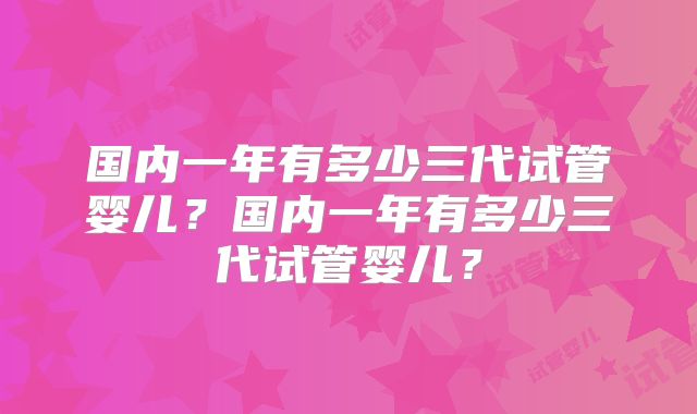 国内一年有多少三代试管婴儿？国内一年有多少三代试管婴儿？