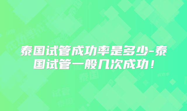 泰国试管成功率是多少-泰国试管一般几次成功！