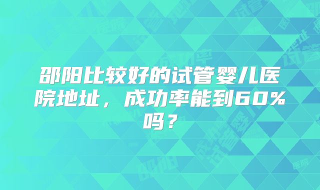 邵阳比较好的试管婴儿医院地址，成功率能到60%吗？