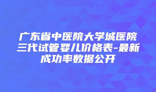 广东省中医院大学城医院三代试管婴儿价格表-最新成功率数据公开
