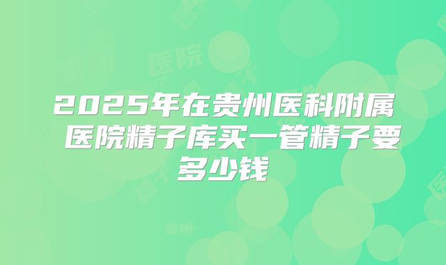 2025年在贵州医科附属 医院精子库买一管精子要多少钱