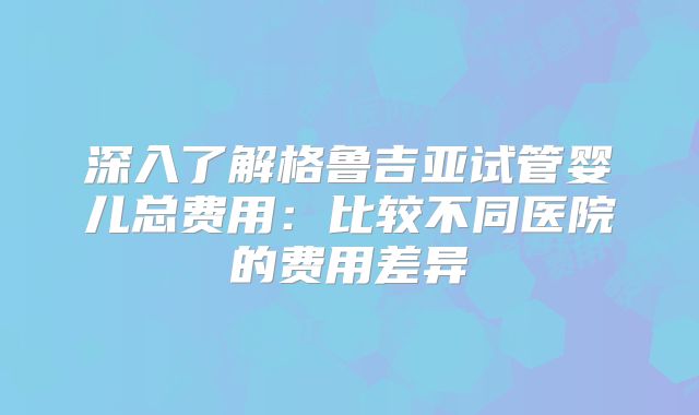 深入了解格鲁吉亚试管婴儿总费用：比较不同医院的费用差异