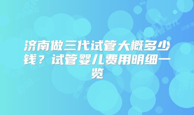 济南做三代试管大概多少钱？试管婴儿费用明细一览