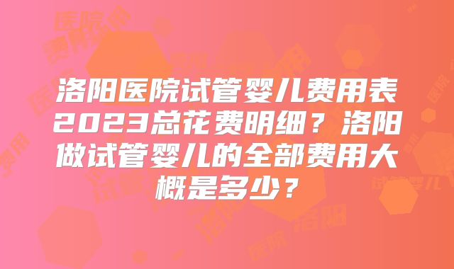 洛阳医院试管婴儿费用表2023总花费明细？洛阳做试管婴儿的全部费用大概是多少？