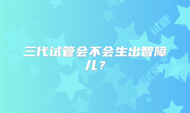 三代试管会不会生出智障儿？