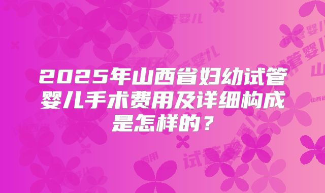 2025年山西省妇幼试管婴儿手术费用及详细构成是怎样的？