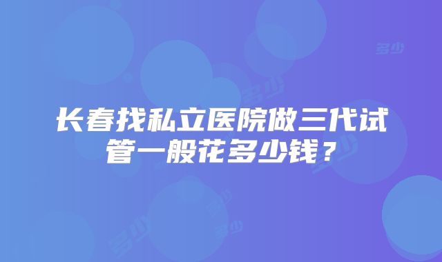 长春找私立医院做三代试管一般花多少钱?