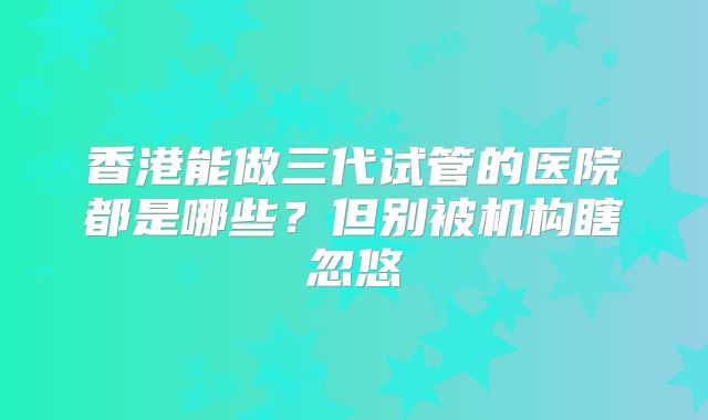 香港能做三代试管的医院都是哪些?但别被机构瞎忽悠