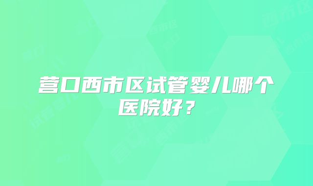 营口西市区试管婴儿哪个医院好？
