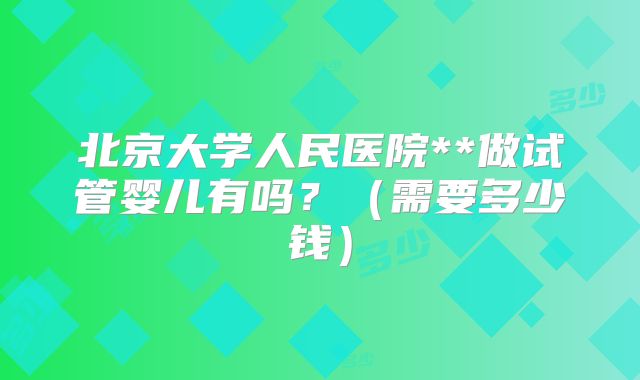 北京大学人民医院**做试管婴儿有吗？（需要多少钱）