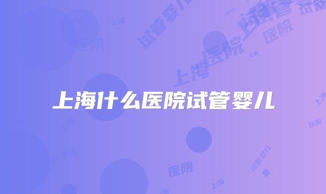 上海什么医院试管婴儿