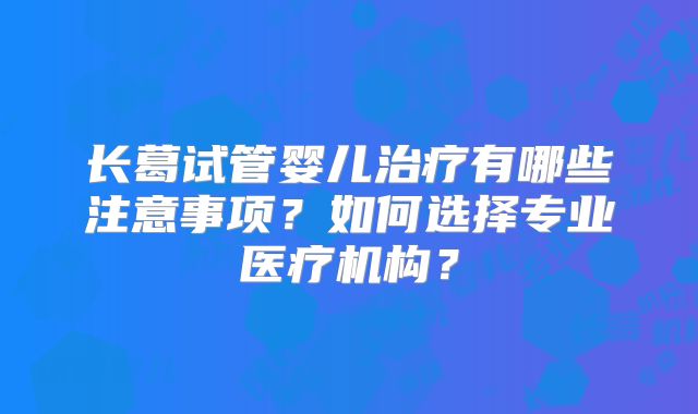 长葛试管婴儿治疗有哪些注意事项？如何选择专业医疗机构？
