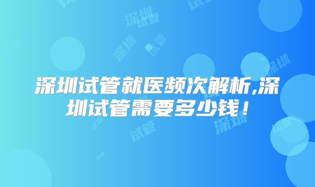 深圳试管就医频次解析,深圳试管需要多少钱!